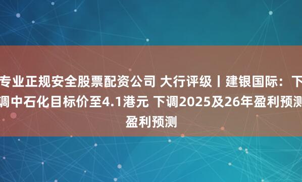 专业正规安全股票配资公司 大行评级丨建银国际：下调中石化目标价至4.1港元 下调2025及26年盈利预测