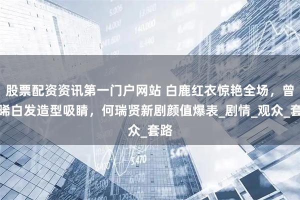 股票配资资讯第一门户网站 白鹿红衣惊艳全场，曾舜晞白发造型吸睛，何瑞贤新剧颜值爆表_剧情_观众_套路