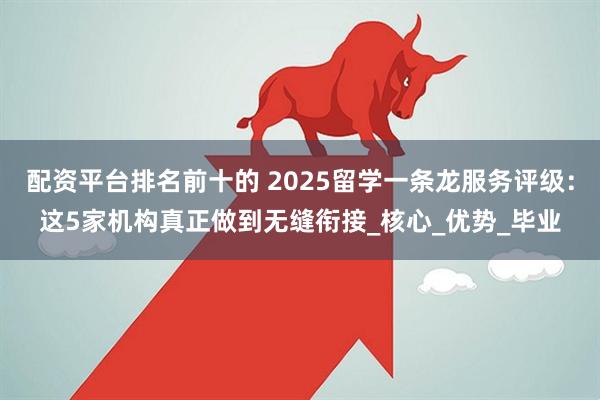 配资平台排名前十的 2025留学一条龙服务评级：这5家机构真正做到无缝衔接_核心_优势_毕业