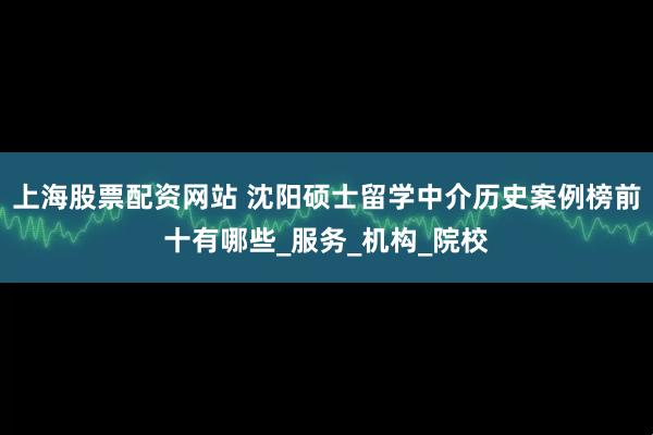 上海股票配资网站 沈阳硕士留学中介历史案例榜前十有哪些_服务_机构_院校