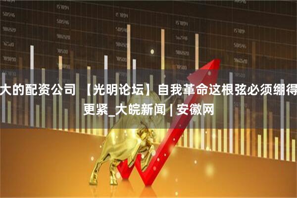 大的配资公司 【光明论坛】自我革命这根弦必须绷得更紧_大皖新闻 | 安徽网