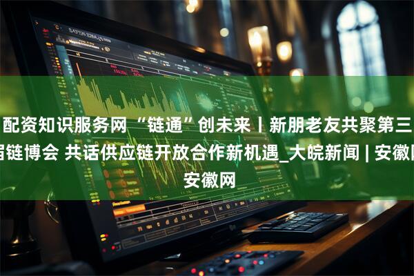 配资知识服务网 “链通”创未来丨新朋老友共聚第三届链博会 共话供应链开放合作新机遇_大皖新闻 | 安徽网