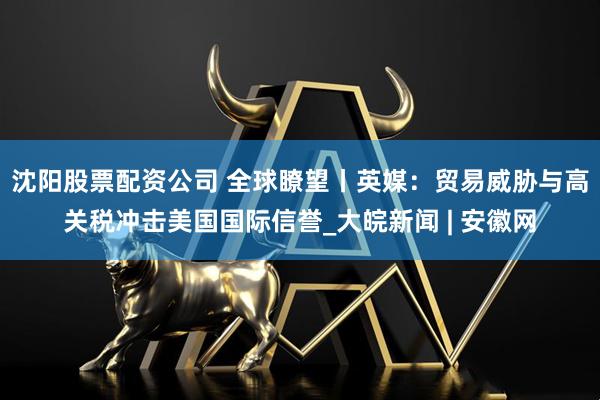 沈阳股票配资公司 全球瞭望丨英媒:贸易威胁与高关税冲击美国国际信誉_大皖新闻 | 安徽网