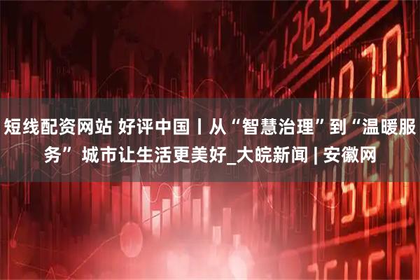 短线配资网站 好评中国丨从“智慧治理”到“温暖服务” 城市让生活更美好_大皖新闻 | 安徽网