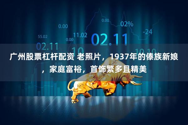 广州股票杠杆配资 老照片，1937年的傣族新娘，家庭富裕，首饰繁多且精美