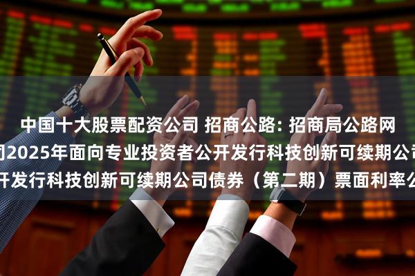 中国十大股票配资公司 招商公路: 招商局公路网络科技控股股份有限公司2025年面向专业投资者公开发行科技创新可续期公司债券（第二期）票面利率公告