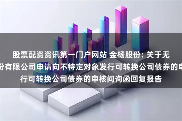 股票配资资讯第一门户网站 金杨股份: 关于无锡市金杨新材料股份有限公司申请向不特定对象发行可转换公司债券的审核问询函回复报告