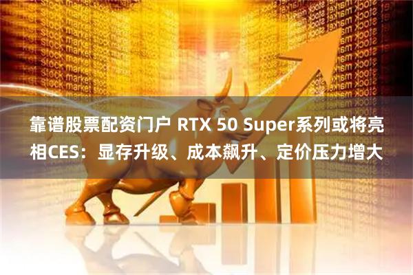 靠谱股票配资门户 RTX 50 Super系列或将亮相CES：显存升级、成本飙升、定价压力增大