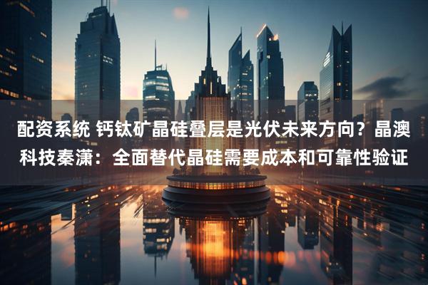 配资系统 钙钛矿晶硅叠层是光伏未来方向？晶澳科技秦潇：全面替代晶硅需要成本和可靠性验证