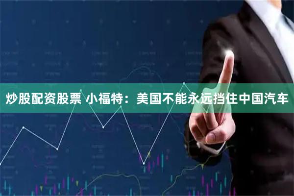 炒股配资股票 小福特：美国不能永远挡住中国汽车