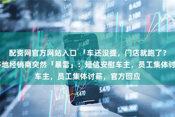 配资网官方网站入口 「车还没提，门店就跑了？」 智己汽车多地经销商突然「暴雷」：短信安慰车主，员工集体讨薪，官方回应